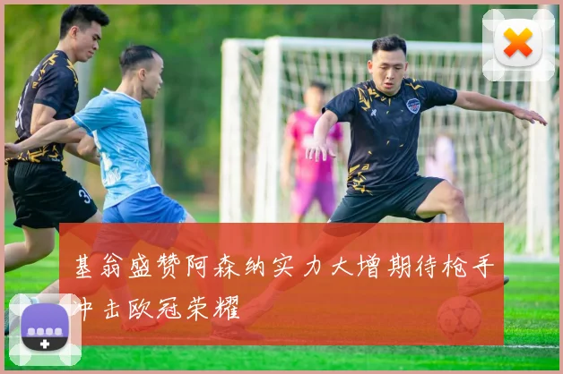 基翁盛赞阿森纳实力大增期待枪手冲击欧冠荣耀