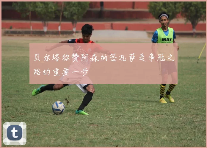 贝尔塔称赞阿森纳签孔萨是争冠之路的重要一步