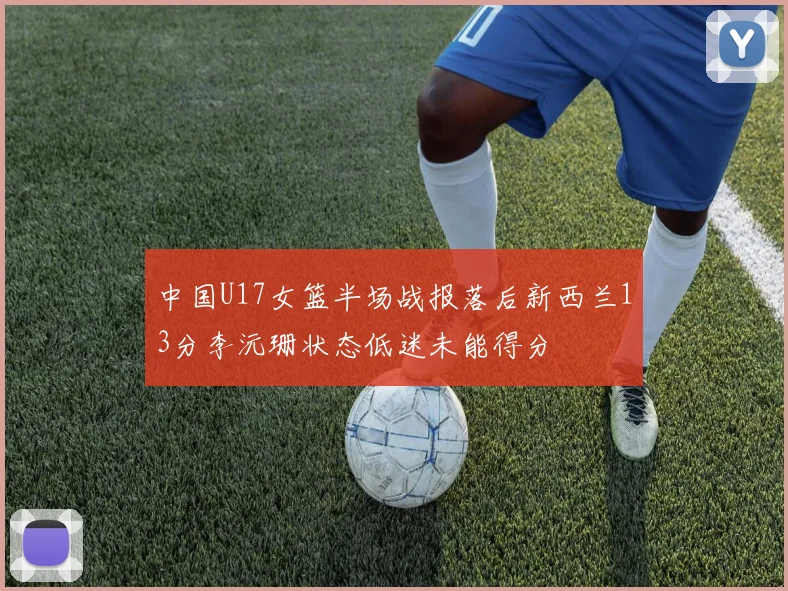 中国U17女篮半场战报落后新西兰13分李沅珊状态低迷未能得分