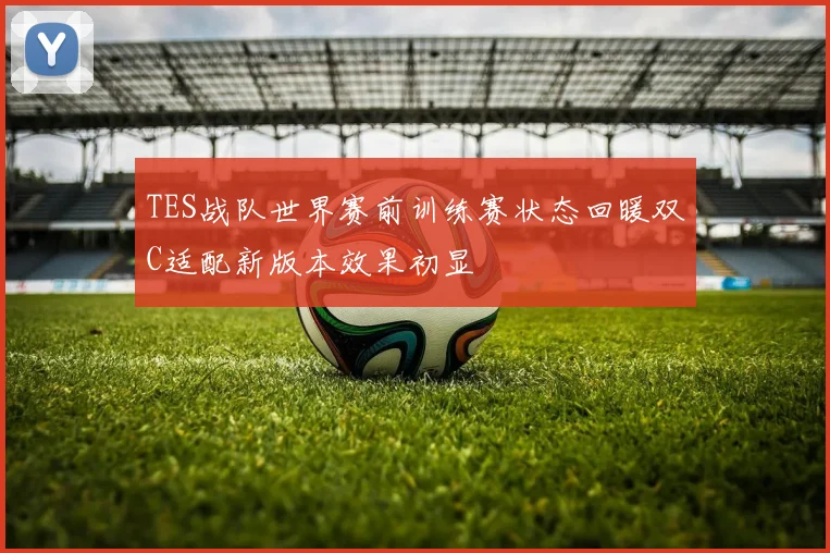 TES战队世界赛前训练赛状态回暖双C适配新版本效果初显