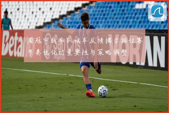周冠宇新车队试车反馈揭示排位赛节奏优化的重要性与策略调整