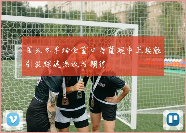 国米冬季转会窗口与葡超中卫接触引发球迷热议与期待