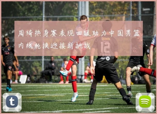 周琦热身赛表现回暖助力中国男篮内线轮换迎接新挑战