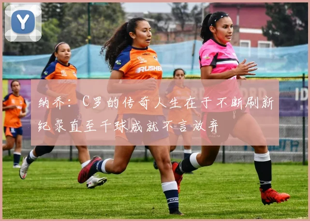 纳乔：C罗的传奇人生在于不断刷新纪录直至千球成就不言放弃