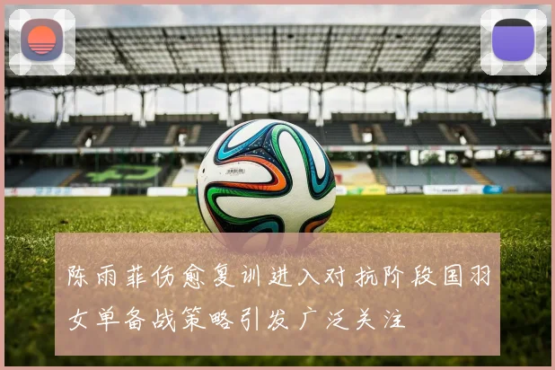 陈雨菲伤愈复训进入对抗阶段国羽女单备战策略引发广泛关注