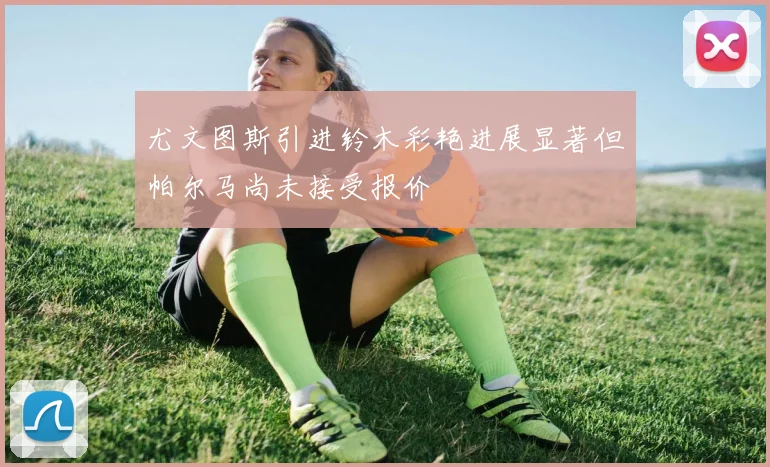 尤文图斯引进铃木彩艳进展显著但帕尔马尚未接受报价